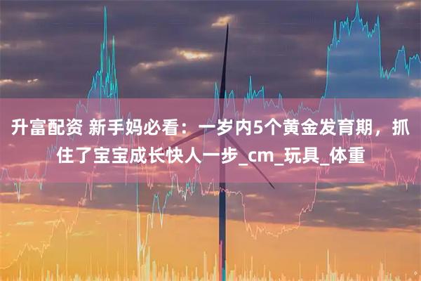 升富配资 新手妈必看：一岁内5个黄金发育期，抓住了宝宝成长快人一步_cm_玩具_体重