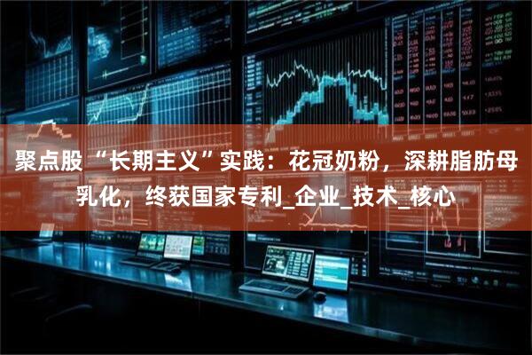 聚点股 “长期主义”实践：花冠奶粉，深耕脂肪母乳化，终获国家专利_企业_技术_核心