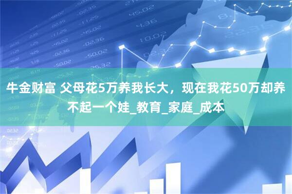 牛金财富 父母花5万养我长大，现在我花50万却养不起一个娃_教育_家庭_成本