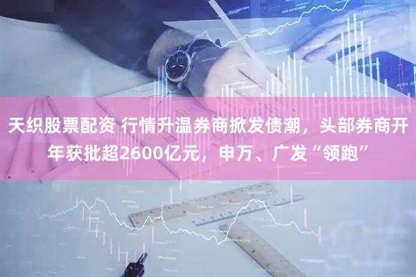 天织股票配资 行情升温券商掀发债潮，头部券商开年获批超2600亿元，申万、广发“领跑”
