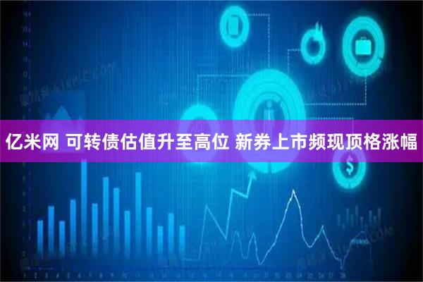 亿米网 可转债估值升至高位 新券上市频现顶格涨幅