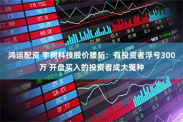 鸿运配资 宇树科技股价腰斩：有投资者浮亏300万 开盘买入的投资者成大冤种